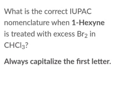 What is the correct IUPAC
nomenclature when 1-Hexyne
is treated with excess Br2 in
CHCI3?
Always capitalize the first letter.
