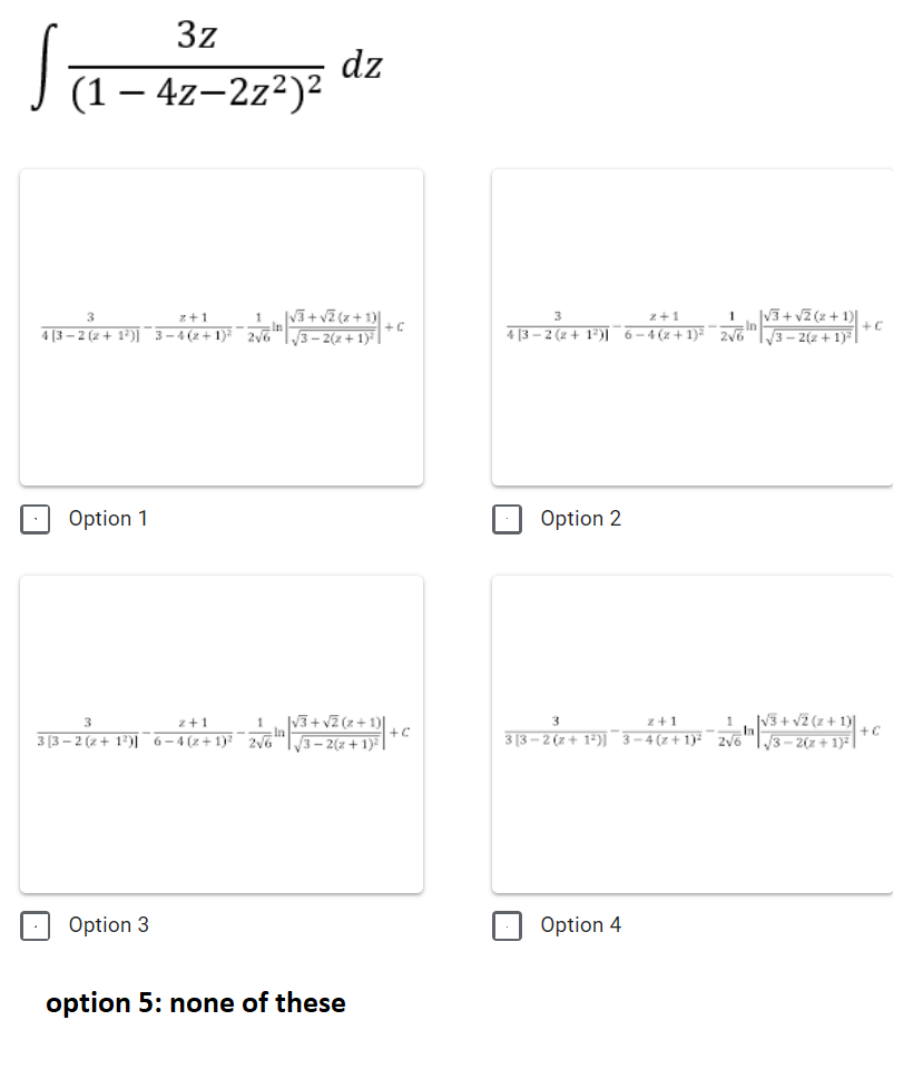 3z
dz
(1 – 4z–2z²)²
1
|V3+ vZ (z+ 1)|
1
|V3+ vZ (z + 1)|
In
3
z+1
z+1
4 (3 – 2 (2 + 1*)] " 3–4(z+1 2 +c
4 [3 – 2 (z + 1*)] 6-4 (z+1)² zy6
3– 2(2 + 1)* |
3- 2(2 +1)
Option 1
Option 2
|V3+ vZ (z + 1)|
=In
|3 – 2(z + 1)² |
š+ v2 (z + 1)|
+C
3
z+1
z+1
1
3 (3 – 2 (2 + 1°)]¯ 6-4(+1) 2 +c
3 [3 – 2 (x + 1*)] 3-4(z+ 1)²¯zV6
3-2(z + 1)|
Option 3
Option 4
option 5: none of these
