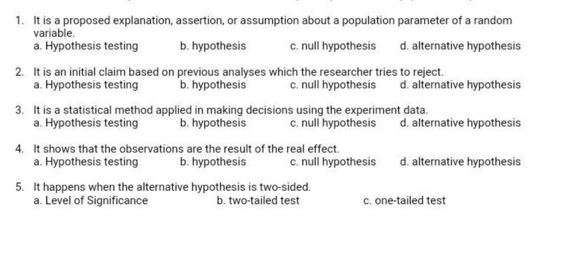 1. It is a proposed explanation, assertion, or assumption about a population parameter of a random
variable.
a. Hypothesis testing
b. hypothesis
c. null hypothesis
d. alternative hypothesis
2. It is an initial claim based on previous analyses which the researcher tries to reject.
a. Hypothesis testing
c. null hypothesis
b. hypothesis
d. alternative hypothesis
3. It is a statistical method applied in making decisions using the experiment data.
a. Hypothesis testing
c. null hypothesis
b. hypothesis
d. alternative hypothesis
4. It shows that the observations are the result of the real effect.
a. Hypothesis testing
b. hypothesis
c. null hypothesis
d. alternative hypothesis
5. It happens when the alternative hypothesis is two-sided.
a. Level of Significance
b. two-tailed test
c. one-tailed test
