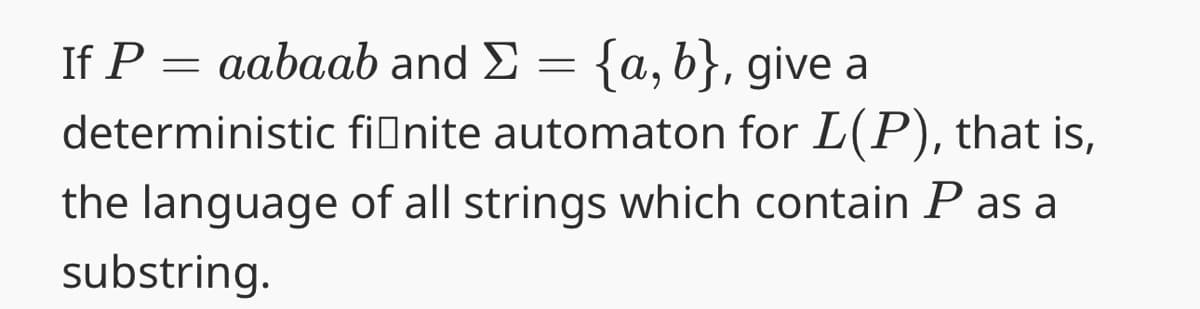If P = aabaab and
=
{a, b}, give a
deterministic finite automaton for L(P), that is,
the language of all strings which contain P as a
substring.