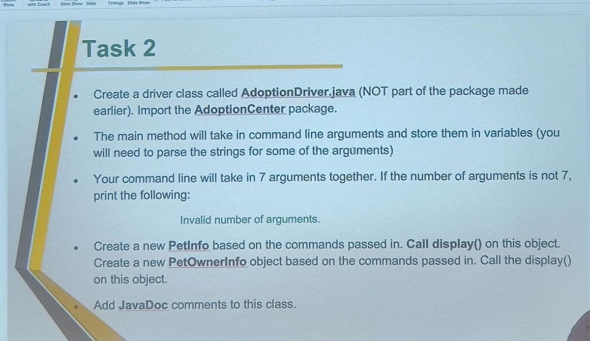 with Coach
Side Show Side
●
●
●
Timings Slide Show
Task 2
Create a driver class called Adoption Driver.java (NOT part of the package made
earlier). Import the Adoption Center package.
The main method will take in command line arguments and store them in variables (you
will need to parse the strings for some of the arguments)
Your command line will take in 7 arguments together. If the number of arguments is not 7,
print the following:
Invalid number of arguments.
Create a new Petinfo based on the commands passed in. Call display() on this object.
Create a new PetOwnerinfo object based on the commands passed in. Call the display()
on this object.
Add JavaDoc comments to this class.