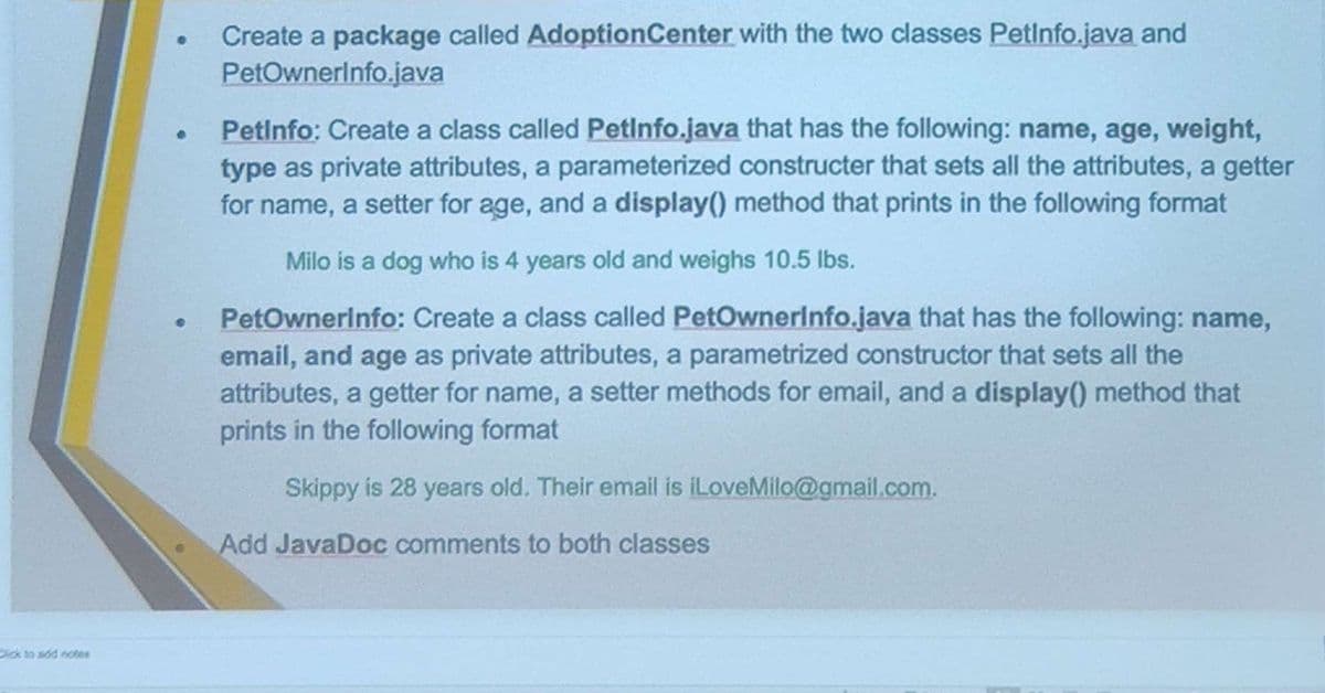 Click to add notes
●
●
Create a package called AdoptionCenter with the two classes Petinfo.java and
PetOwnerInfo.java
Petinfo: Create a class called Petinfo.java that has the following: name, age, weight,
type as private attributes, a parameterized constructer that sets all the attributes, a getter
for name, a setter for age, and a display() method that prints in the following format
Milo is a dog who is 4 years old and weighs 10.5 lbs.
PetOwnerinfo: Create a class called PetOwnerinfo.java that has the following: name,
email, and age as private attributes, a parametrized constructor that sets all the
attributes, a getter for name, a setter methods for email, and a display() method that
prints in the following format
Skippy is 28 years old. Their email is iLoveMilo@gmail.com.
Add JavaDoc comments to both classes