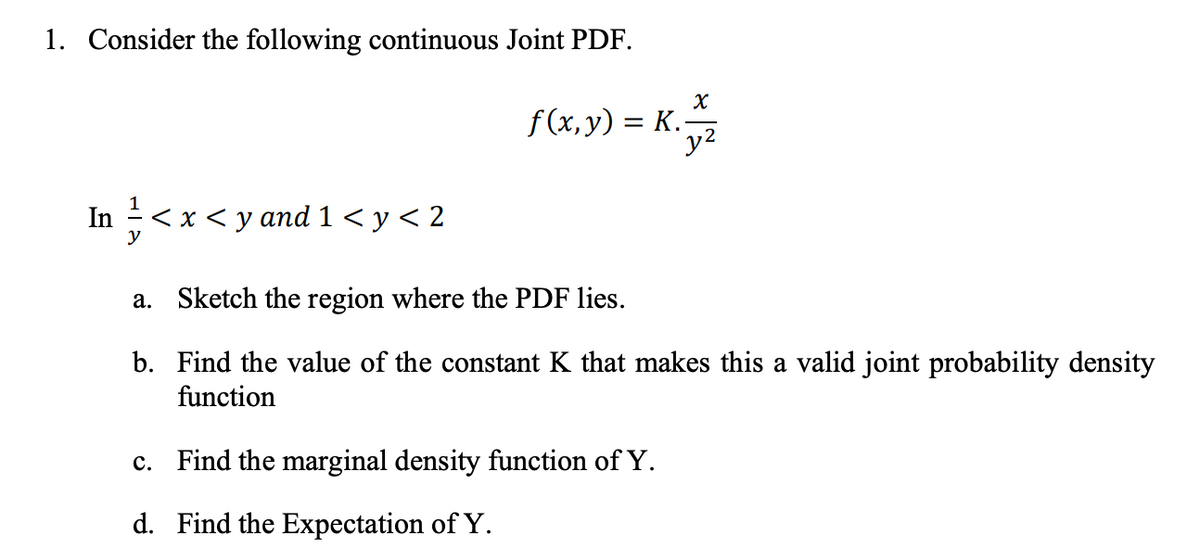 1. Consider the following continuous Joint PDF.
x
f(x, y) = K.+2
y2
In ½-½ <x<y and 1<y<2
y
a. Sketch the region where the PDF lies.
b. Find the value of the constant K that makes this a valid joint probability density
function
c. Find the marginal density function of Y.
d. Find the Expectation of Y.