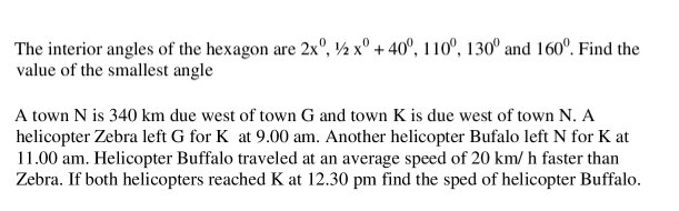 The interior angles of the hexagon are 2x°, ½ x° + 40°, 110°, 130° and 160°. Find the
value of the smallest angle
A town N is 340 km due west of town G and town K is due west of town N. A
helicopter Zebra left G for K at 9.00 am. Another helicopter Bufalo left N for K at
11.00 am. Helicopter Buffalo traveled at an average speed of 20 km/ h faster than
Zebra. If both helicopters reached K at 12.30 pm find the sped of helicopter Buffalo.
