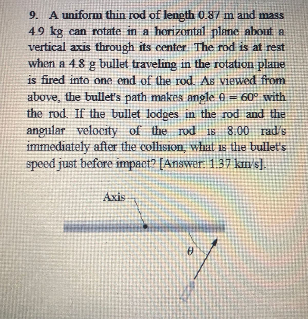 9. A uniform thin rod of length 0.87 m and mass
4.9 kg can rotate in a horizontal plane about a
vertical axis through its center The rod is at rest
15
when a 4.8 g bullet traveling in the rotation plane
is fired into one end of the rod. As viewed from
above, the bullet's path makes angle 0 = 60° with
the rod. If the bullet lodges in the rod and the
angular velocity of the rod is
immediately after the collision, what is the bullet's
speed just before impact? [Answer: 1.37 km/s]
%3D
8.00 rad/s
Аxis

