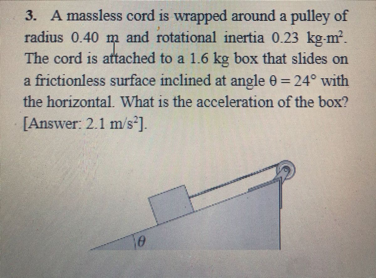 3. A massless cord is wrapped around a pulley of
radius 0.40 m and rotational inertia 0.23 kg m².
The cord is attached to a 1.6 kg box that slides on
a frictionless surface nclined at angle 0 = 24° with
the horizontal. What is the acceleration of the box?
[Answer: 2.1 m/s ].
