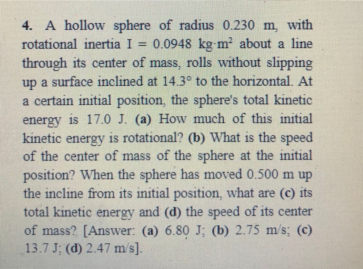 4. A hollow sphere of radius 0.230 m, with
rotational inertia I = 0.0948 kg m about a line
through its center of mass, rolls without slipping
up a surface inclined at 14.3° to the horizontal. At
a certain initial position, the sphere's total kinetic
energy is 17.0 J. (a) How much of this initial
kinetic energy is rotational? (b) What is the speed
of the center of mass of the sphere at the initial
position? When the sphere has moved 0.500 m up
the incline from its initial position, what are (c) its
total kinetic energy and (d) the speed of its center
of mass? [Answer: (a) 6.80 J; (b) 2.75 m/s; (c)
13.7 J: (d) 2.47 m s].
