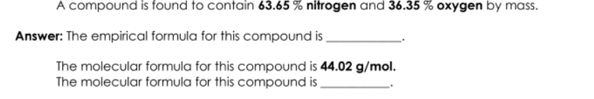 A compound is found to contain 63.65 % nitrogen and 36.35 % oxygen by mass.
Answer: The empirical formula for this compound is
The molecular formula for this compound is 44.02 g/mol.
The molecular formula for this compound is
