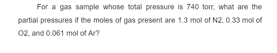 For a gas sample whose total pressure is 740 torr, what are the
partial pressures if the moles of gas present are 1.3 mol of N2, 0.33 mol of
02, and 0.061 mol of Ar?
