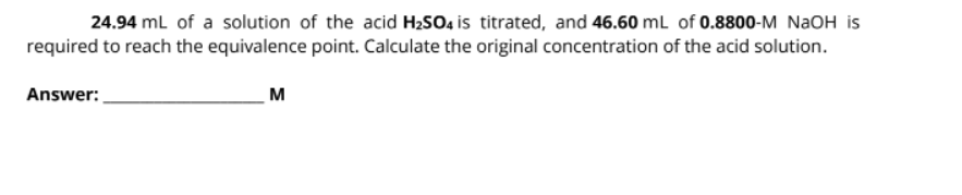 24.94 ml of a solution of the acid H2SO4 is titrated, and 46.60 ml of 0.8800-M NAOH is
required to reach the equivalence point. Calculate the original concentration of the acid solution.
Answer:
м
