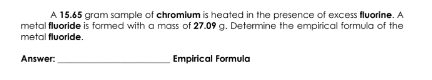 A 15.65 gram sample of chromium is heated in the presence of excess fluorine. A
metal fluoride is formed with a mass of 27.09 g. Determine the empirical formula of the
metal fluoride.
Answer:
Empirical Formula
