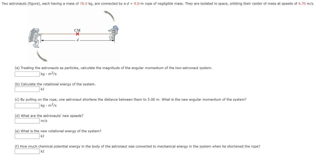 Two astronauts (figure), each having a mass of 76.0 kg, are connected by a d = 9.0-m rope of negligible mass. They are isolated in space, orbiting their center of mass at speeds of 4.70 m/s.
CM
d
(a) Treating the astronauts as particles, calculate the magnitude of the angular momentum of the two-astronaut system.
kg • m2/s
(b) Calculate the rotational energy of the system.
k)
(c) By pulling on the rope, one astronaut shortens the distance between them to 5.00 m. What is the new angular momentum of the system?
kg • m2/s
(d) What are the astronauts' new speeds?
m/s
(e) What is the new rotational energy of the system?
kJ
(f) How much chemical potential energy in the body of the astronaut was converted to mechanical energy in the system when he shortened the rope?
kJ
