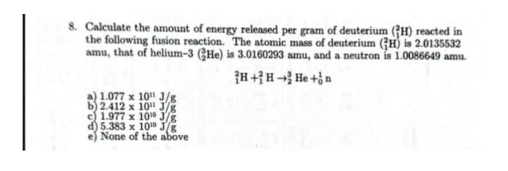 8. Calculate the amount of energy released per gram of deuterium (GH) reacted in
the following fusion reaction. The atomic mass of deuterium (7H) is 2.0135532
amu, that of helium-3 (CHe) is 3.0160293 amu, and a neutron is 1.0086649 amu.
{H+}H He +n
1.077 x 10 J/g
b 2.412 x 10 J/g
c) 1.977 x 1010 J/g
d) 5.383 x 1010 J/E
None of the above
