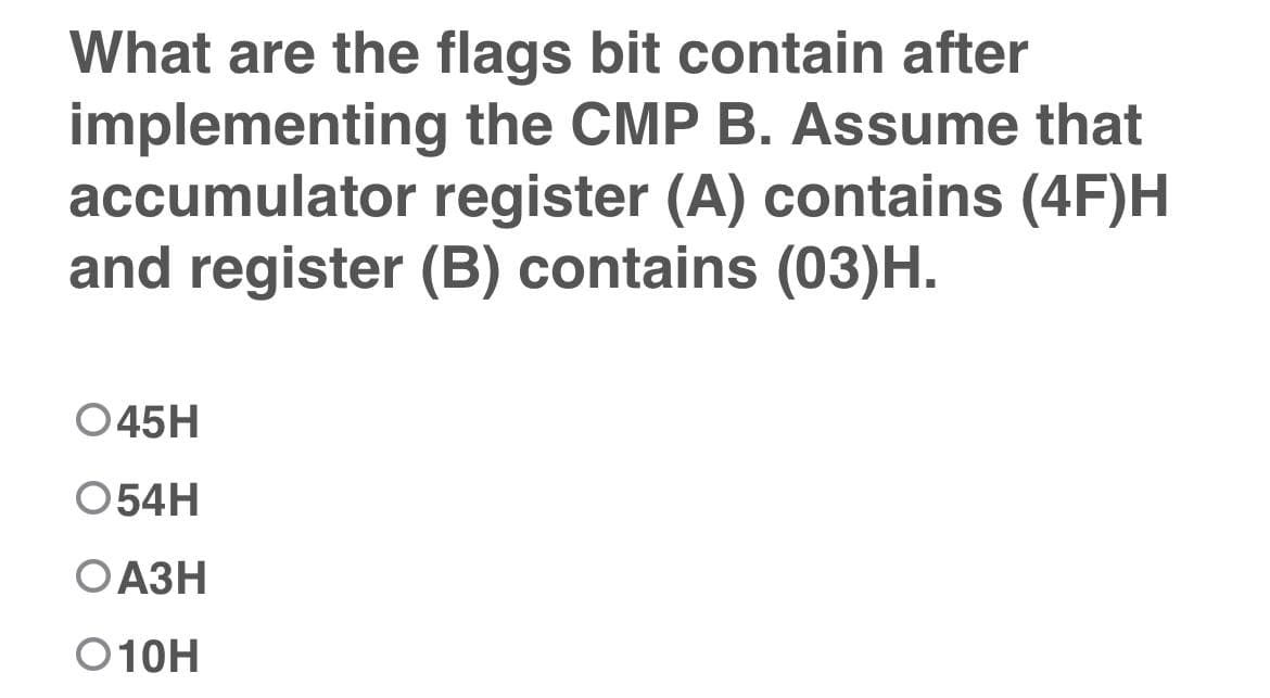 What are the flags bit contain after
implementing the CMP B. Assume that
accumulator register (A) contains (4F)H
and register (B) contains (03)H.
045H
054H
ОАЗН
O10H
