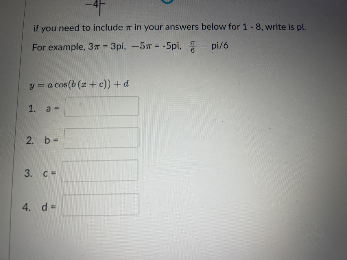 -4-
if you need to include
For example, 3π = 3pi, -5π = -5pi, = pi/6
y = a cos(b (x + c)) + d
1.
2. b =
3. c =
4. d =
in your answers below for 1-8, write is pi.