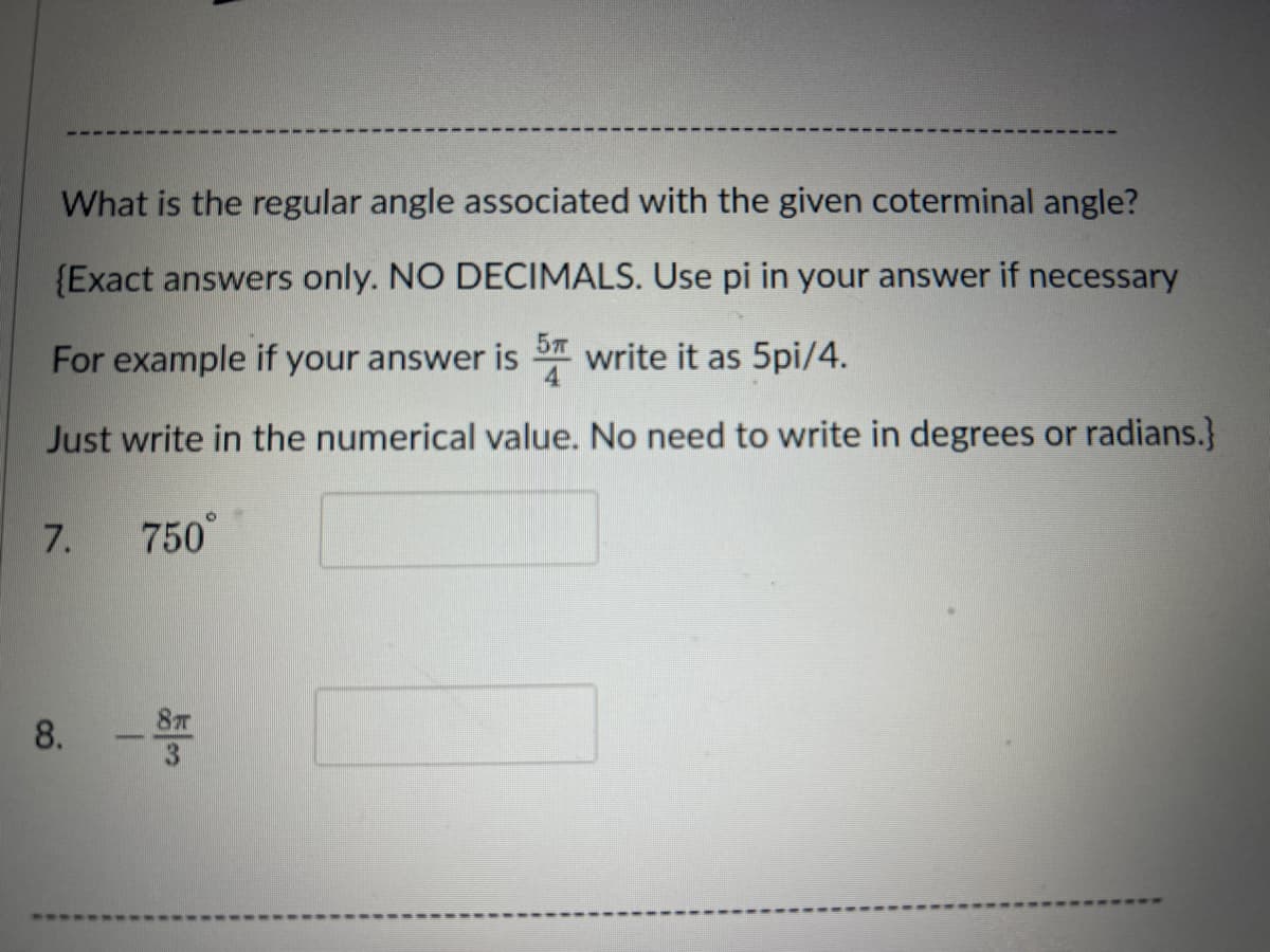 What is the regular angle associated with the given coterminal angle?
{Exact answers only. NO DECIMALS. Use pi in your answer if necessary
For example if your answer is write it as 5pi/4.
5п
4
Just write in the numerical value. No need to write in degrees or radians.}
7. 750°
8. ST