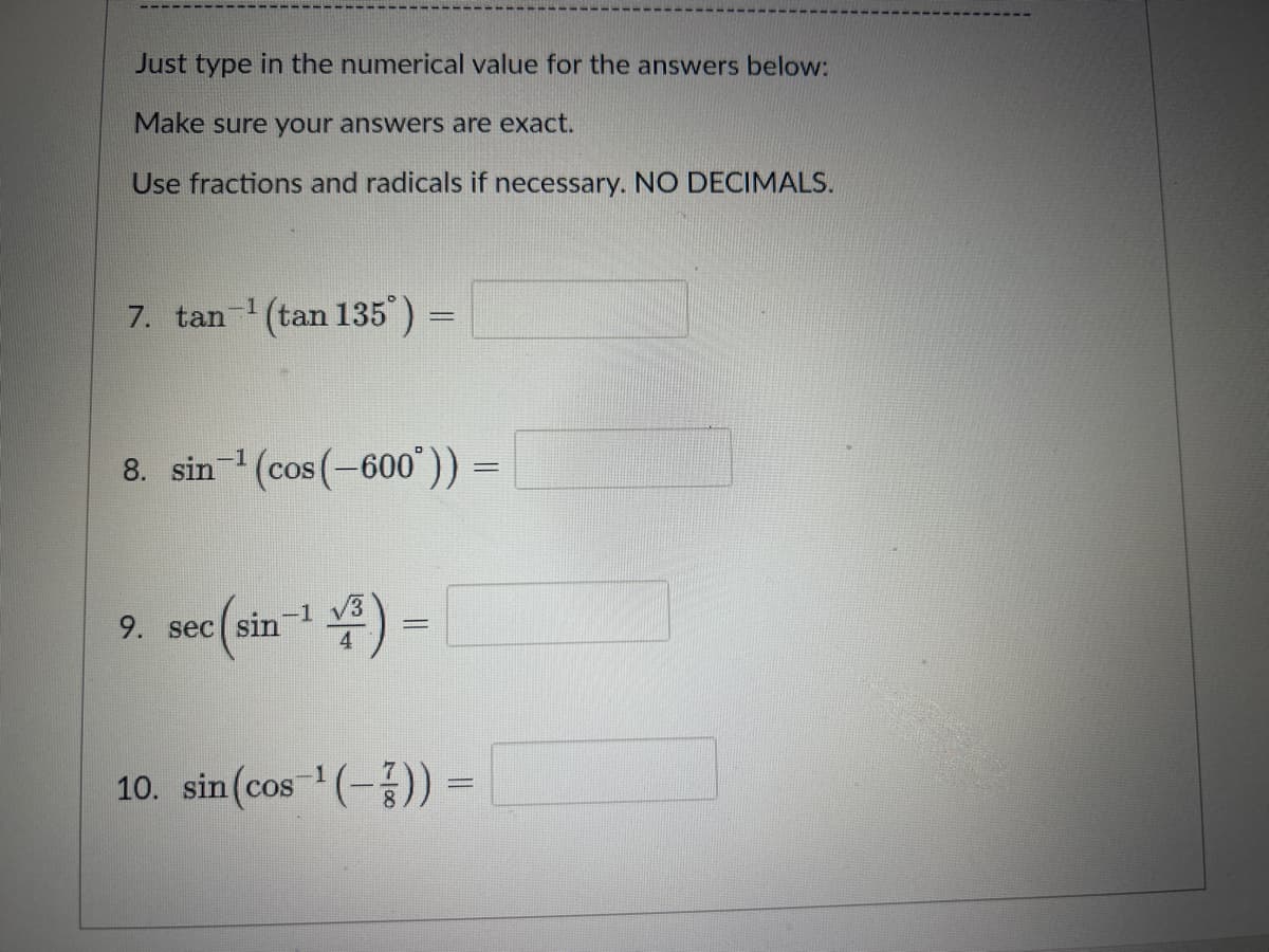 Just type in the numerical value for the answers below:
Make sure your answers are exact.
Use fractions and radicals if necessary. NO DECIMALS.
7. tan¹ (tan 135°) =
8. sin-¹ (cos(-600°))
9. sec(sin-¹ √3)=
-
10. sin (cos ¹(-)) =
=