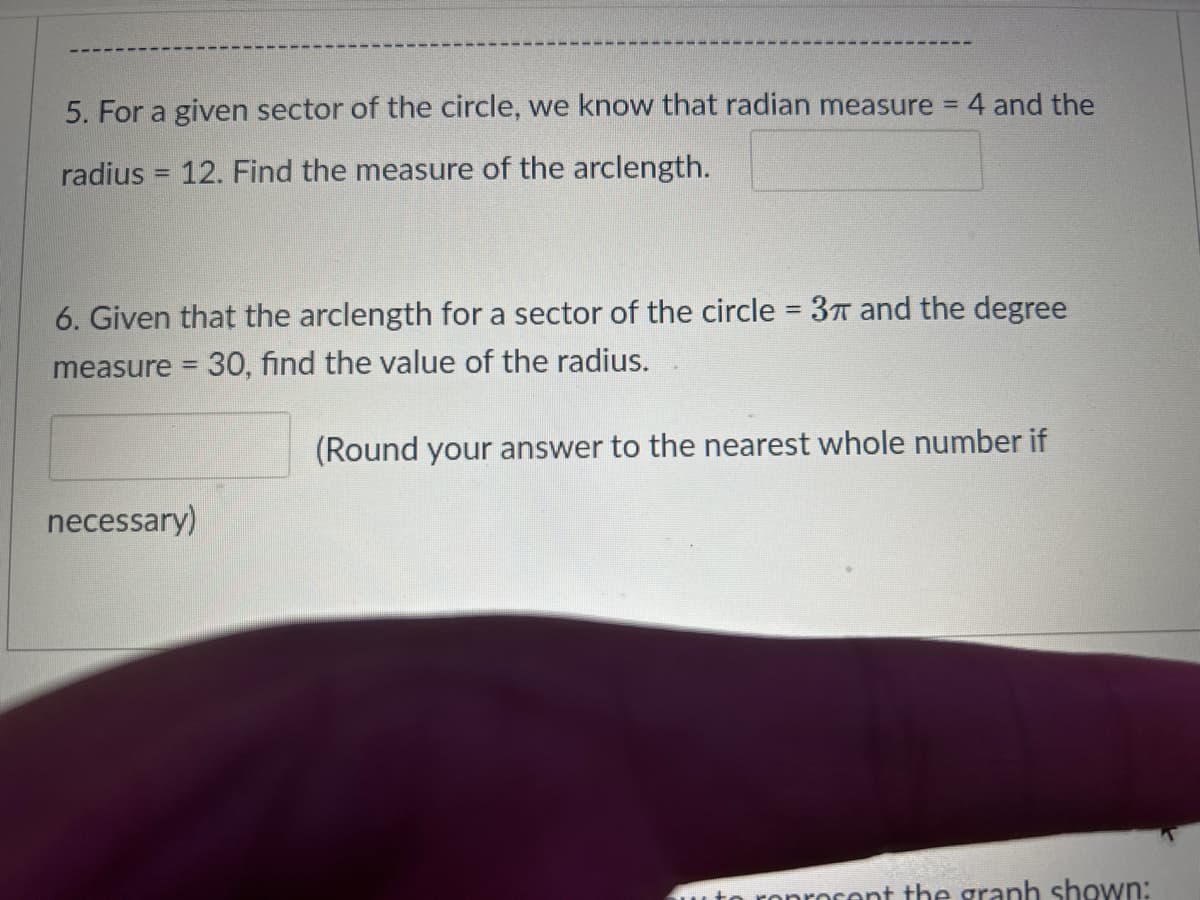 5. For a given sector of the circle, we know that radian measure = 4 and the
radius= 12. Find the measure of the arclength.
6. Given that the arclength for a sector of the circle = 3π and the degree
measure = 30, find the value of the radius.
(Round your answer to the nearest whole number if
necessary)
ocent the graph shown: