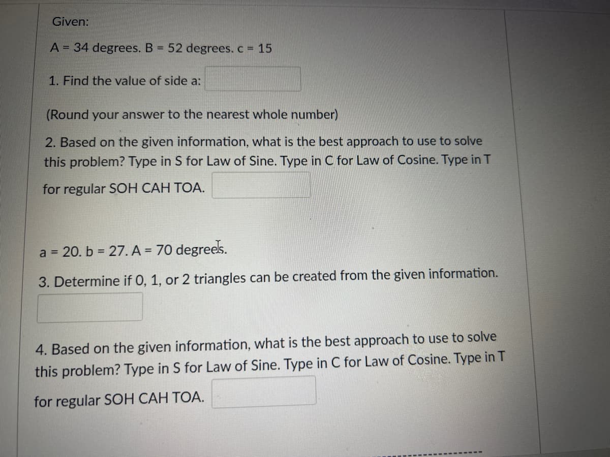 Given:
A = 34 degrees. B = 52 degrees. c = 15
1. Find the value of side a:
(Round your answer to the nearest whole number)
2. Based on the given information, what is the best approach to use to solve
this problem? Type in S for Law of Sine. Type in C for Law of Cosine. Type in T
for regular SOH CAH TOA.
a = 20. b = 27. A = 70 degrees.
3. Determine if 0, 1, or 2 triangles can be created from the given information.
4. Based on the given information, what is the best approach to use to solve
this problem? Type in S for Law of Sine. Type in C for Law of Cosine. Type in T
for regular SOH CAH TOA.
