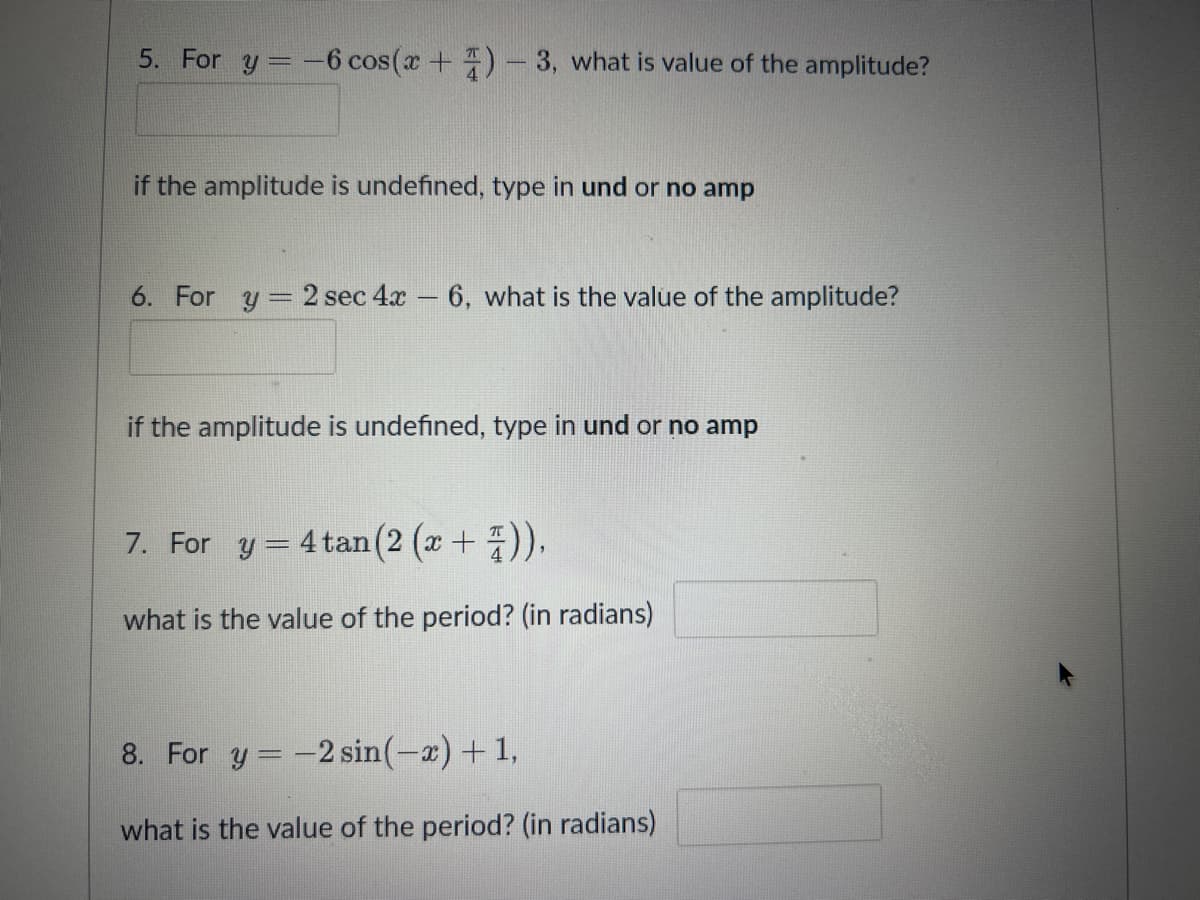 5. For y = -6 cos(x+)-3, what is value of the amplitude?
if the amplitude is undefined, type in und or no amp
6. For y 2 sec 4x6, what is the value of the amplitude?
if the amplitude is undefined, type in und or no amp
7. For y = 4 tan (2 (x + 4)),
what is the value of the period? (in radians)
8. For y = -2 sin(-x)+1,
what is the value of the period? (in radians)