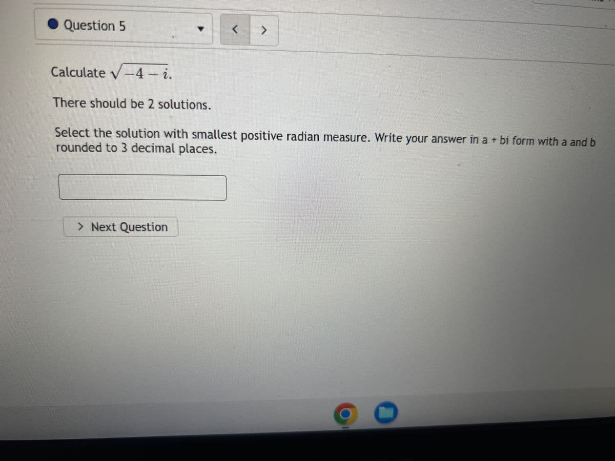 Question 5
Calculate √-4 - i.
v
There should be 2 solutions.
>
Select the solution with smallest positive radian measure. Write your answer in a + bi form with a and b
rounded to 3 decimal places.
> Next Question