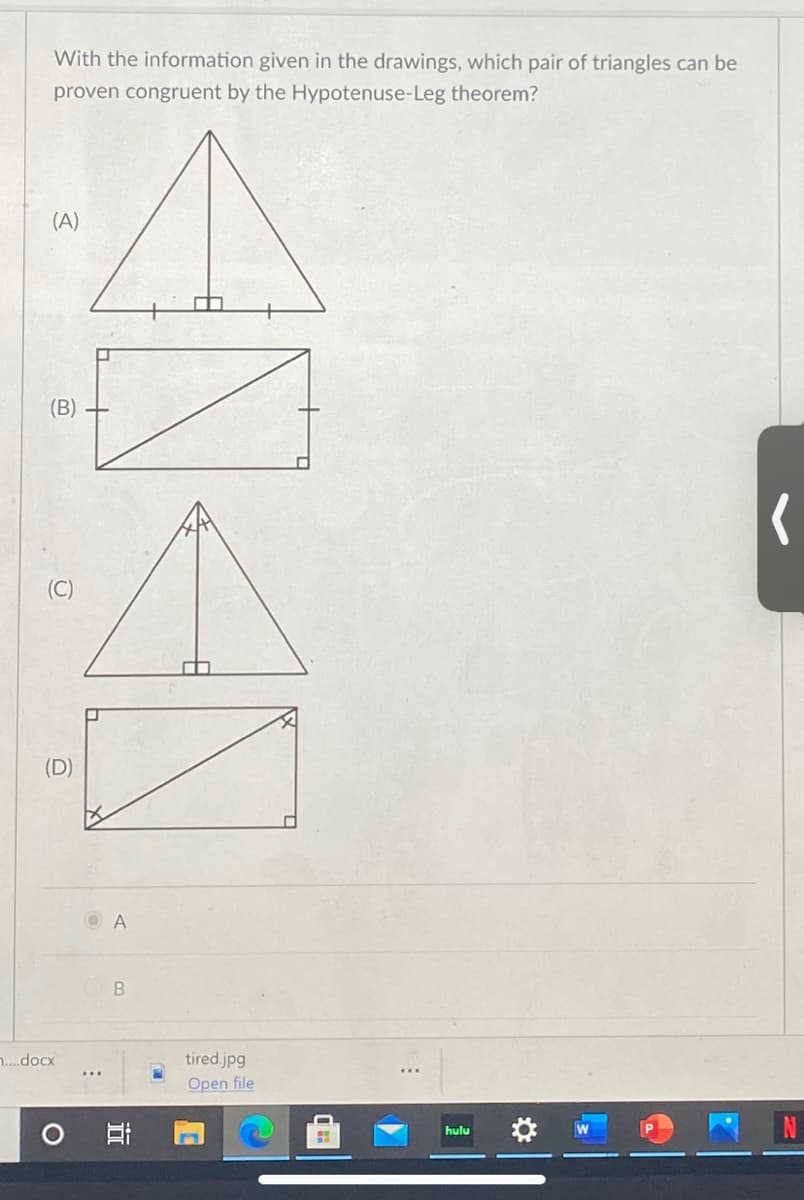With the information given in the drawings, which pair of triangles can be
proven congruent by the Hypotenuse-Leg theorem?
(A)
(B)
(C)
(D)
O A
..docx
tired.jpg
Open file
hulu
近
