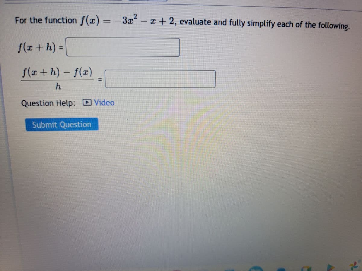 For the function f(x) = −3x² − x + 2, evaluate and fully simplify each of the following.
f(x + h) =
f(x + h) - f(x)
h
Question Help: Video
Submit Question
2