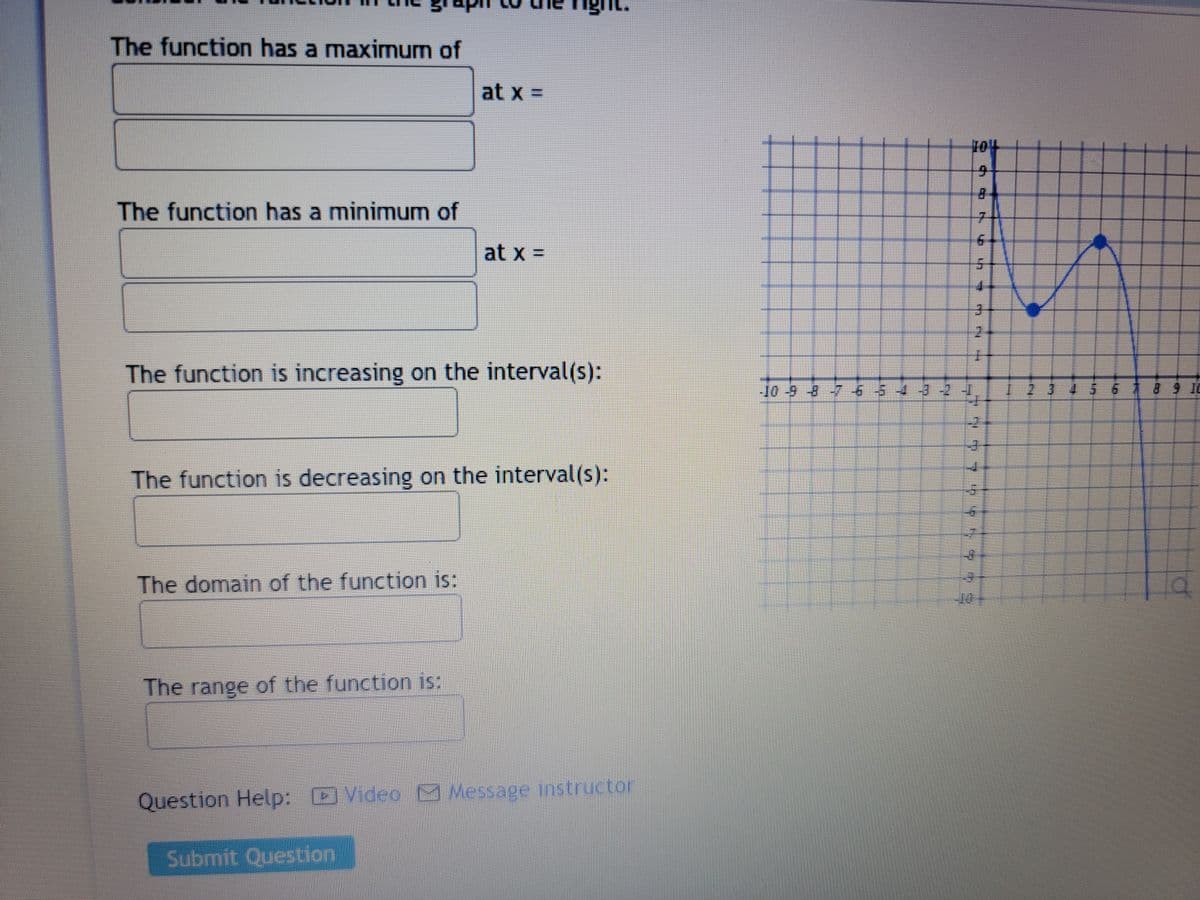 The function has a maximum of
The function has a minimum of
The function is increasing on the interval(s):
The domain of the function is:
at x =
The function is decreasing on the interval(s):
The range of the function is:
at x =
Submit Question
Question Help: Video Message instructor
104
9
4
8
MIN
-10 9 8 7 6 5 4 3 -2 -J
4
MIT
An
65
st
LETE KISE
A
Lan
H 20
H
8 9 10
Q