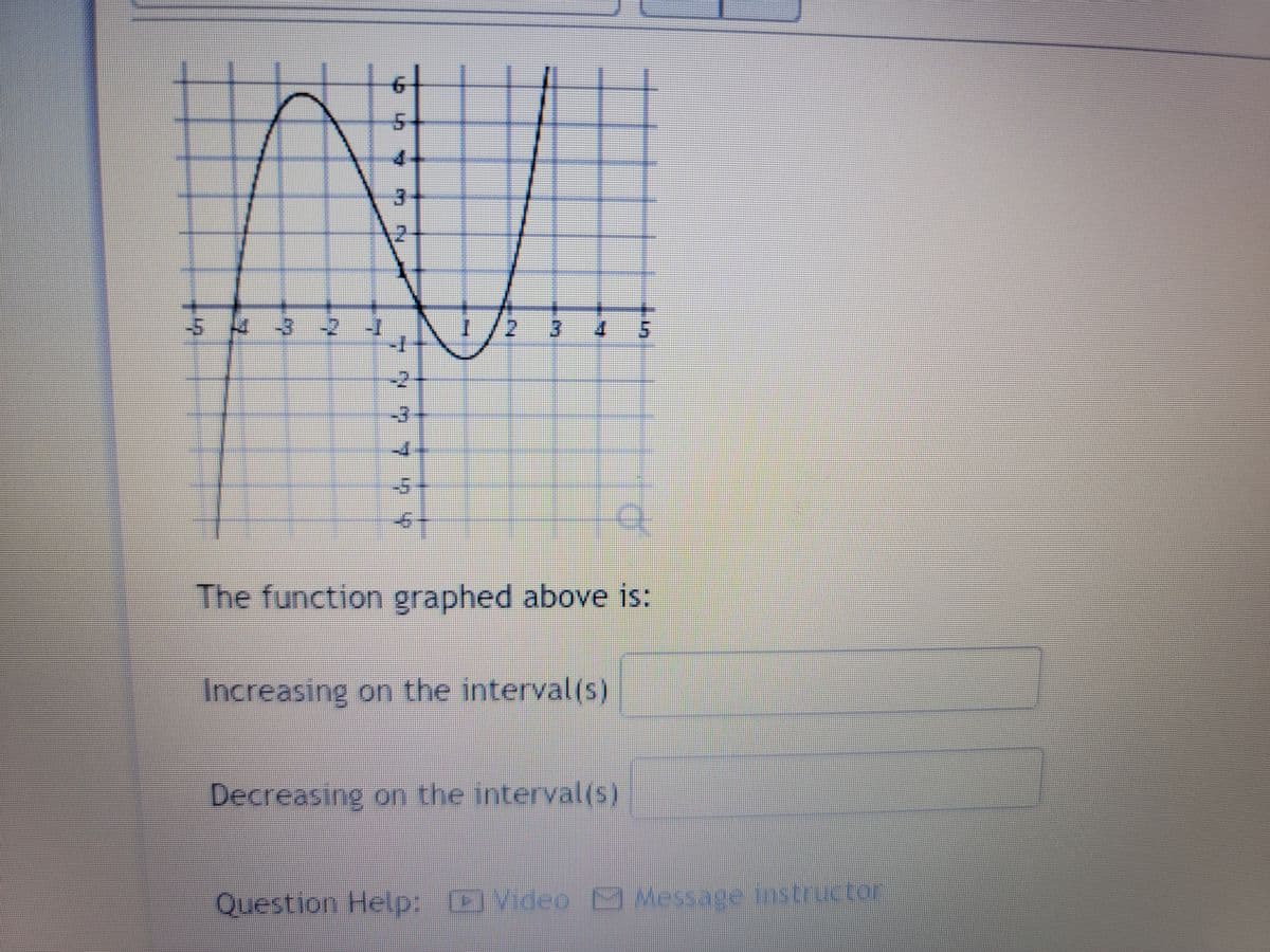 5 4 3 -2
777 7 7 7
N
BAHAY
3
THE
TO
The function graphed above is:
Increasing on the interval(s)
Decreasing on the interval(s)
Question Help: Video Message instructor