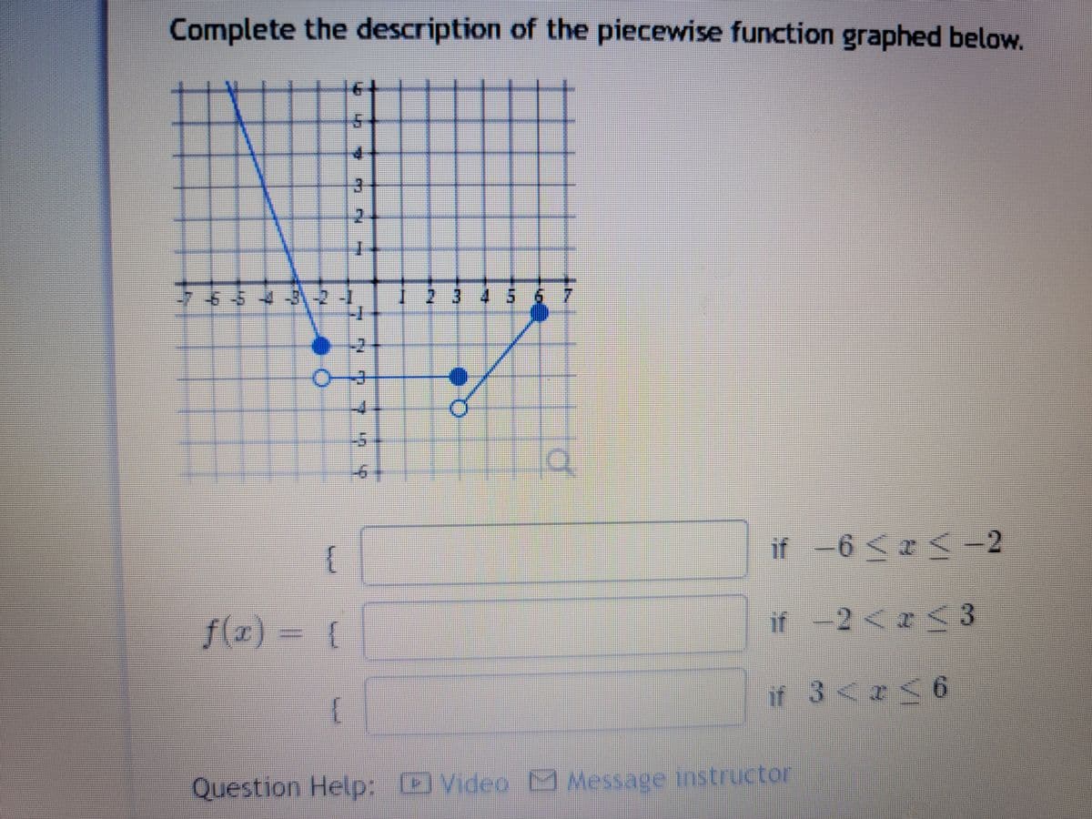 Complete the description of the piecewise function graphed below.
{
f(x) = {
5
✔
{
Lap
3
CH
0-3
7 7 7 7 4
1 2 3 4 5 6 7
10
if −6 ≤ x ≤ −2
-6
if -2<x<3
if 3 < x < 6
r
Question Help: Video Message instructor