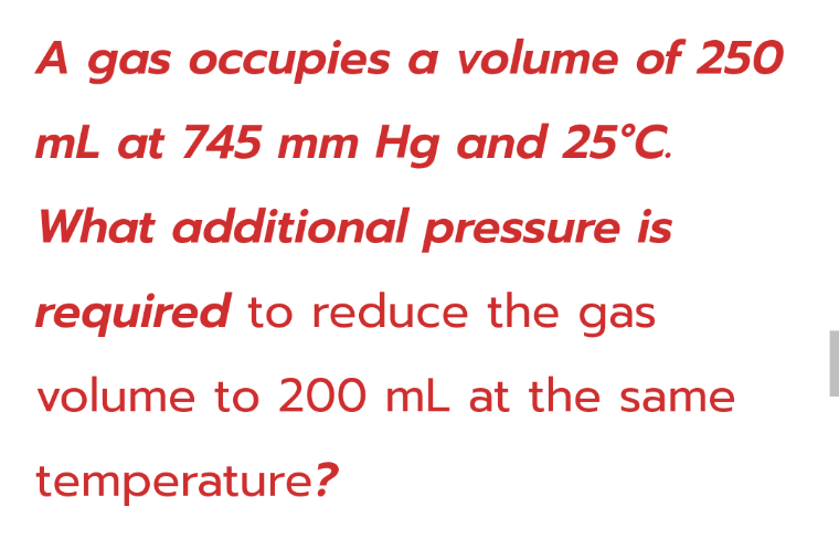 A gas occupies a volume of 250
mL at 745 mm Hg and 25°C.
What additional pressure is
required to reduce the gas
volume to 200 mL at the same
temperature?
