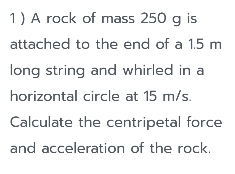 1) A rock of mass 250 g is
attached to the end of a 1.5 m
long string and whirled in a
horizontal circle at 15 m/s.
Calculate the centripetal force
and acceleration of the rock.
