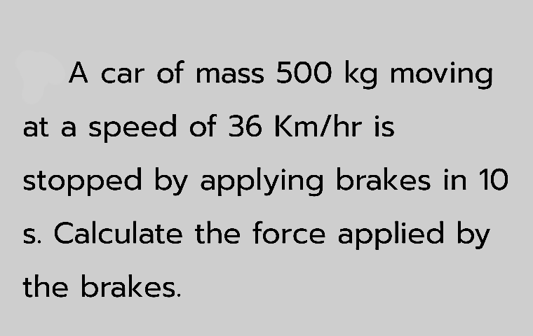 A car of mass 500 kg moving
at a speed of 36 Km/hr is
stopped by applying brakes in 10
s. Calculate the force applied by
the brakes.
