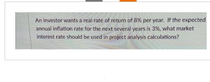 An investor wants a real rate of return of 8% per year. If the expected
annual inflation rate for the next several years is 3%, what market
interest rate should be used in project analysis calculations?