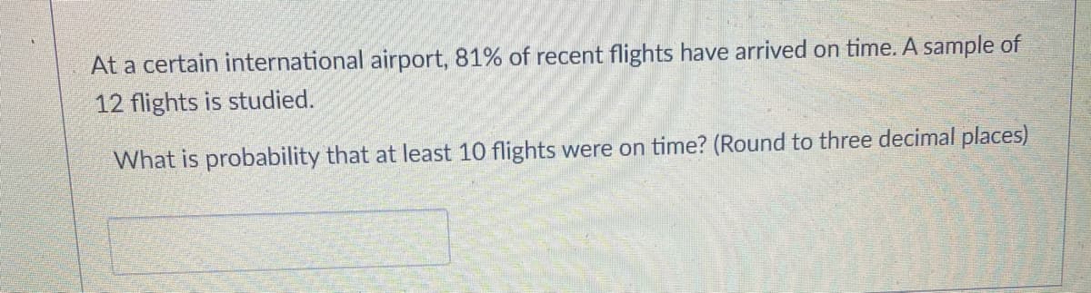 At a certain international airport, 81% of recent flights have arrived on time. A sample of
12 flights is studied.
What is probability that at least 10 flights were on time? (Round to three decimal places)
