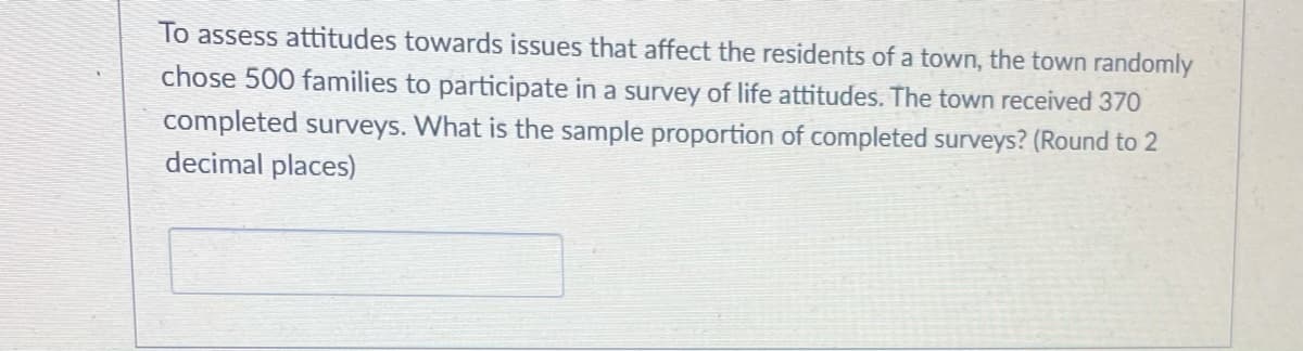 To assess attitudes towards issues that affect the residents of a town, the town randomly
chose 500 families to participate in a survey of life attitudes. The town received 370
completed surveys. What is the sample proportion of completed surveys? (Round to 2
decimal places)
