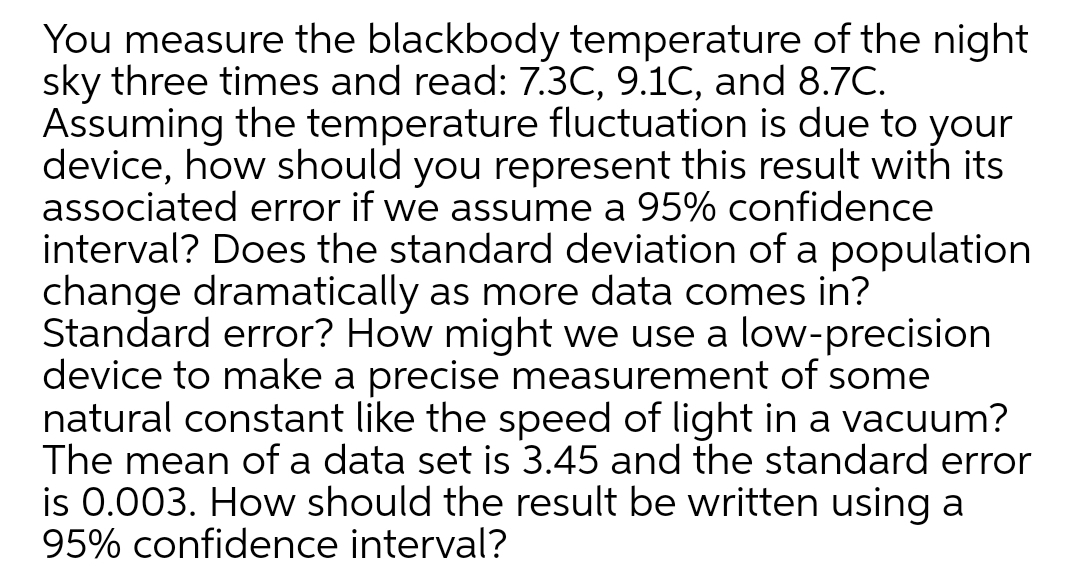 You measure the blackbody temperature of the night
sky three times and read: 7.3C, 9.1C, and 8.7C.
Assuming the temperature fluctuation is due to your
device, how should you represent this result with its
associated error if we assume a 95% confidence
interval? Does the standard deviation of a population
change dramatically as more data comes in?
Standard error? How might we use a low-precision
device to make a precise measurement of some
natural constant like the speed of light in a vacuum?
The mean of a data set is 3.45 and the standard error
is 0.003. How should the result be written using a
95% confidence interval?
