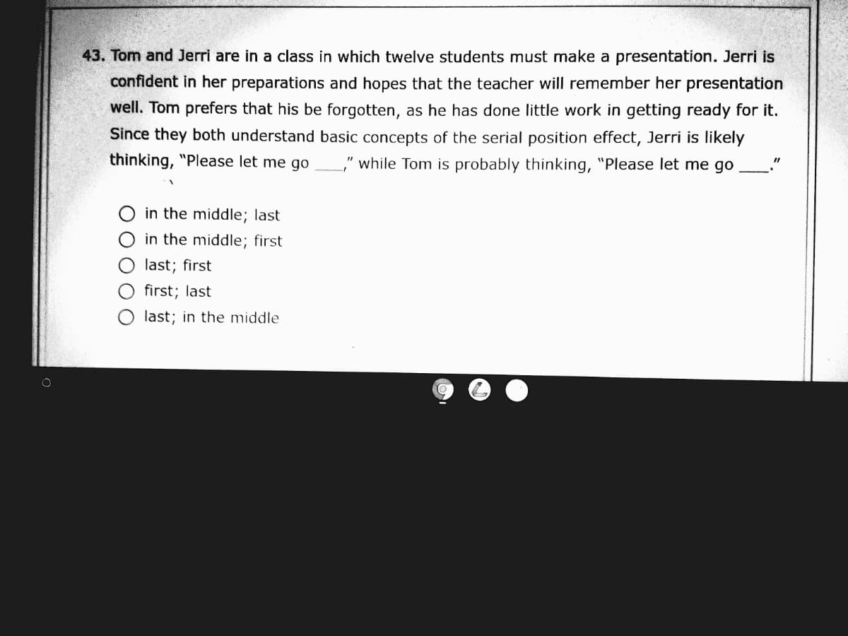 43. Tom and Jerri are in a class in which twelve students must make a presentation. Jerri is
confident in her preparations and hopes that the teacher will remember her presentation
well. Tom prefers that his be forgotten, as he has done little work in getting ready for it.
Since they both understand basic concepts of the serial position effect, Jerri is likely
thinking, "Please let me go
," while Tom is probably thinking, "Please let me go
in the middle; last
in the middle; first
last; first
first; last
last; in the middle

