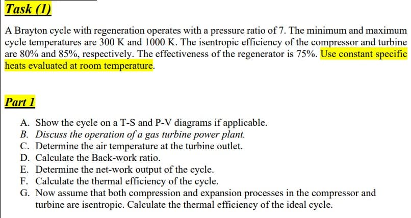 Task (1)
A Brayton cycle with regeneration operates with a pressure ratio of 7. The minimum and maximum
cycle temperatures are 300 K and 1000 K. The isentropic efficiency of the compressor and turbine
are 80% and 85%, respectively. The effectiveness of the regenerator is 75%. Use constant specific
heats evaluated at room temperature.
Part 1
A. Show the cycle on a T-S and P-V diagrams if applicable.
B. Discuss the operation of a gas turbine power plant.
C. Determine the air temperature at the turbine outlet.
D. Calculate the Back-work ratio.
E. Determine the net-work output of the cycle.
F. Calculate the thermal efficiency of the cycle.
G. Now assume that both compression and expansion processes in the compressor and
turbine are isentropic. Calculate the thermal efficiency of the ideal cycle.