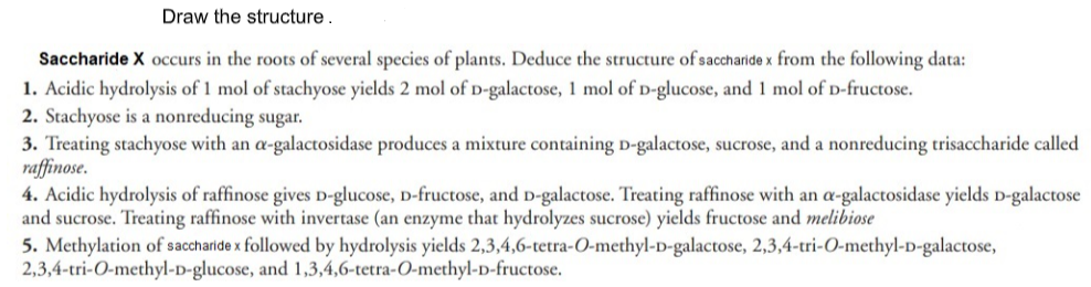 Draw the structure.
Saccharide X occurs in the roots of several species of plants. Deduce the structure of saccharide x from the following data:
1. Acidic hydrolysis of 1 mol of stachyose yields 2 mol of D-galactose, 1 mol of D-glucose, and 1 mol of D-fructose.
2. Stachyose is a nonreducing sugar.
3. Treating stachyose with an a-galactosidase produces a mixture containing D-galactose, sucrose, and a nonreducing trisaccharide called
raffinose.
4. Acidic hydrolysis of raffinose gives D-glucose, D-fructose, and D-galactose. Treating raffinose with an a-galactosidase yields D-galactose
and sucrose. Treating raffinose with invertase (an enzyme that hydrolyzes sucrose) yields fructose and melibiose
5. Methylation of saccharide x followed by hydrolysis yields 2,3,4,6-tetra-O-methyl-D-galactose, 2,3,4-tri-0-methyl-D-galactose,
2,3,4-tri-O-methyl-D-glucose, and 1,3,4,6-tetra-O-methyl-D-fructose.
