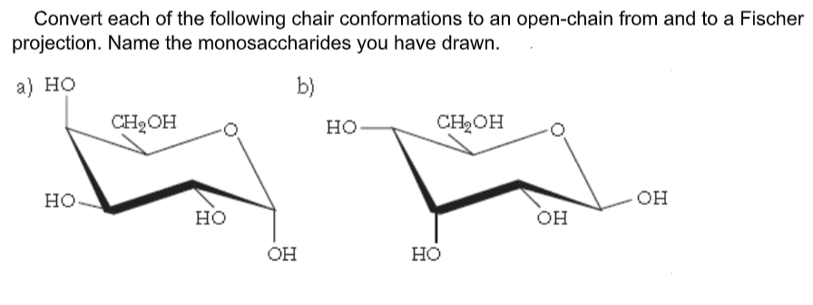Convert each of the following chair conformations to an open-chain from and to a Fischer
projection. Name the monosaccharides you have drawn.
а) но
b)
CH2OH
CH2OH
OH
но.
OH
HO
он
OH
Но
