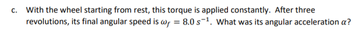 c. With the wheel starting from rest, this torque is applied constantly. After three
revolutions, its final angular speed is wr = 8.0 s¬1. What was its angular acceleration a?
