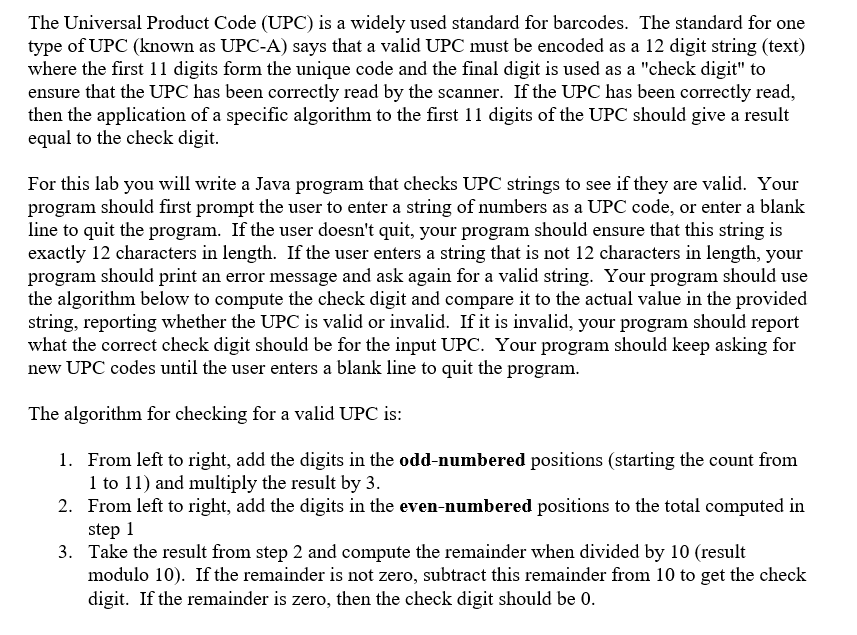 The Universal Product Code (UPC) is a widely used standard for barcodes. The standard for one
type of UPC (known as UPC-A) says that a valid UPC must be encoded as a 12 digit string (text)
where the first 11 digits form the unique code and the final digit is used as a "check digit" to
ensure that the UPC has been correctly read by the scanner. If the UPC has been correctly read,
then the application of a specific algorithm to the first 11 digits of the UPC should give a result
equal to the check digit.
For this lab you will write a Java program that checks UPC strings to see if they are valid. Your
program should first prompt the user to enter a string of numbers as a UPC code, or enter a blank
line to quit the program. If the user doesn't quit, your program should ensure that this string is
exactly 12 characters in length. If the user enters a string that is not 12 characters in length, your
program should print an error message and ask again for a valid string. Your program should use
the algorithm below to compute the check digit and compare it to the actual value in the provided
string, reporting whether the UPC is valid or invalid. If it is invalid, your program should report
what the correct check digit should be for the input UPC. Your program should keep asking for
new UPC codes until the user enters a blank line to quit the program.
The algorithm for checking for a valid UPC is:
1. From left to right, add the digits in the odd-numbered positions (starting the count from
1 to 11) and multiply the result by 3.
2. From left to right, add the digits in the even-numbered positions to the total computed in
step 1
3. Take the result from step 2 and compute the remainder when divided by 10 (result
modulo 10). If the remainder is not zero, subtract this remainder from 10 to get the check
digit. If the remainder is zero, then the check digit should be 0.
