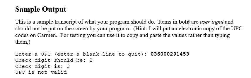Sample Output
This is a sample transcript of what your program should do. Items in bold are user input and
should not be put on the screen by your program. (Hint: I will put an electronic copy of the UPC
codes on Carmen. For testing you can use it to copy and paste the values rather than typing
them,)
Enter a UPC (enter a blank line to quit): 036000291453
Check digit should be: 2
Check digit is: 3
UPC is not valid
