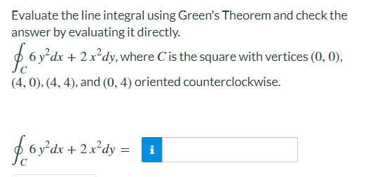 Evaluate the line integral using Green's Theorem and check the
answer by evaluating it directly.
O 6 y*dx + 2x²dy, where C is the square with vertices (0, 0),
(4, 0), (4, 4), and (0, 4) oriented counterclockwise.
foy'ds + 2x*dy =
i
