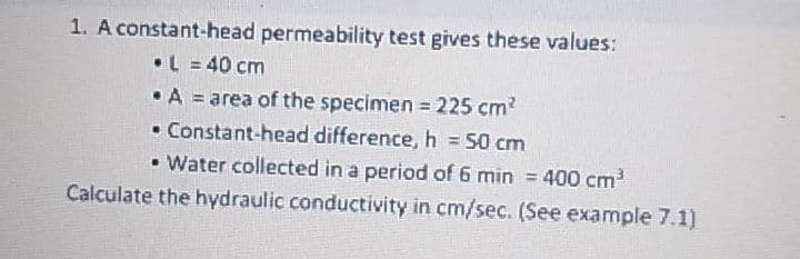 1. A constant-head permeability test gives these values:
•L = 40 cm
•A = area of the specimen 225 cm?
• Constant-head difference, h 50 cm
• Water collected in a period of 6 min 400 cm
!3!
!!
%3D
Calculate the hydraulic conductivity in cm/sec. (See example 7.1)
