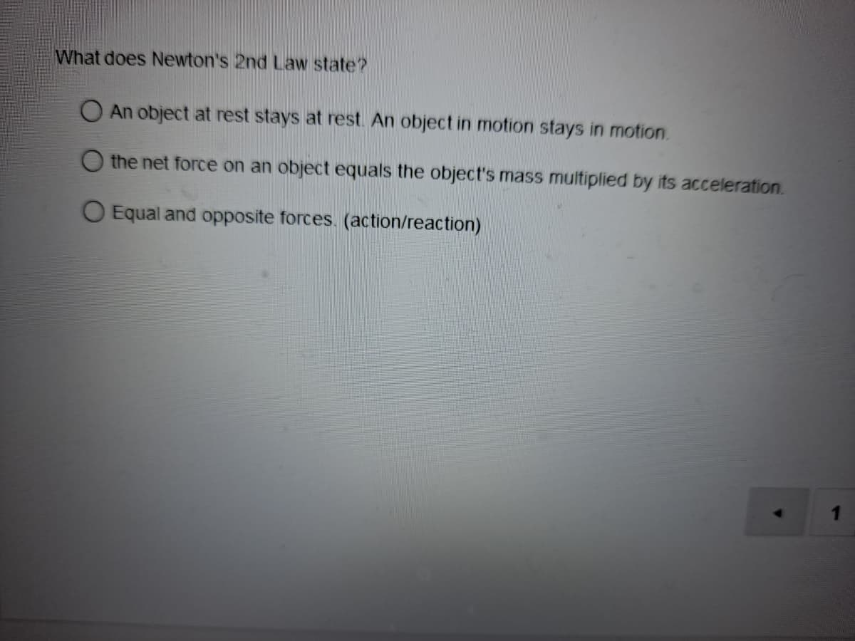 What does Newton's 2nd Law state?
An object at rest stays at rest. An object in motion stays in motion.
O the net force on an object equals the object's mass multiplied by its acceleration.
O Equal and opposite forces. (action/reaction)
4.
1
