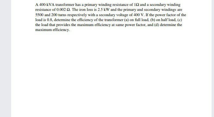 A 400-kVA transformer has a primary winding resistance of 10 and a secondary winding
resistance of 0.002 N. The iron loss is 2.5 kW and the primary and secondary windings are
5500 and 200 turns respectively with a secondary voltage of 400 V. If the power factor of the
load is 0.8, determine the efficiency of the transformer (a) on full load, (b) on half load, (c)
the load that provides the maximum efficiency at same power factor, and (d) determine the
maximum efficiency.
