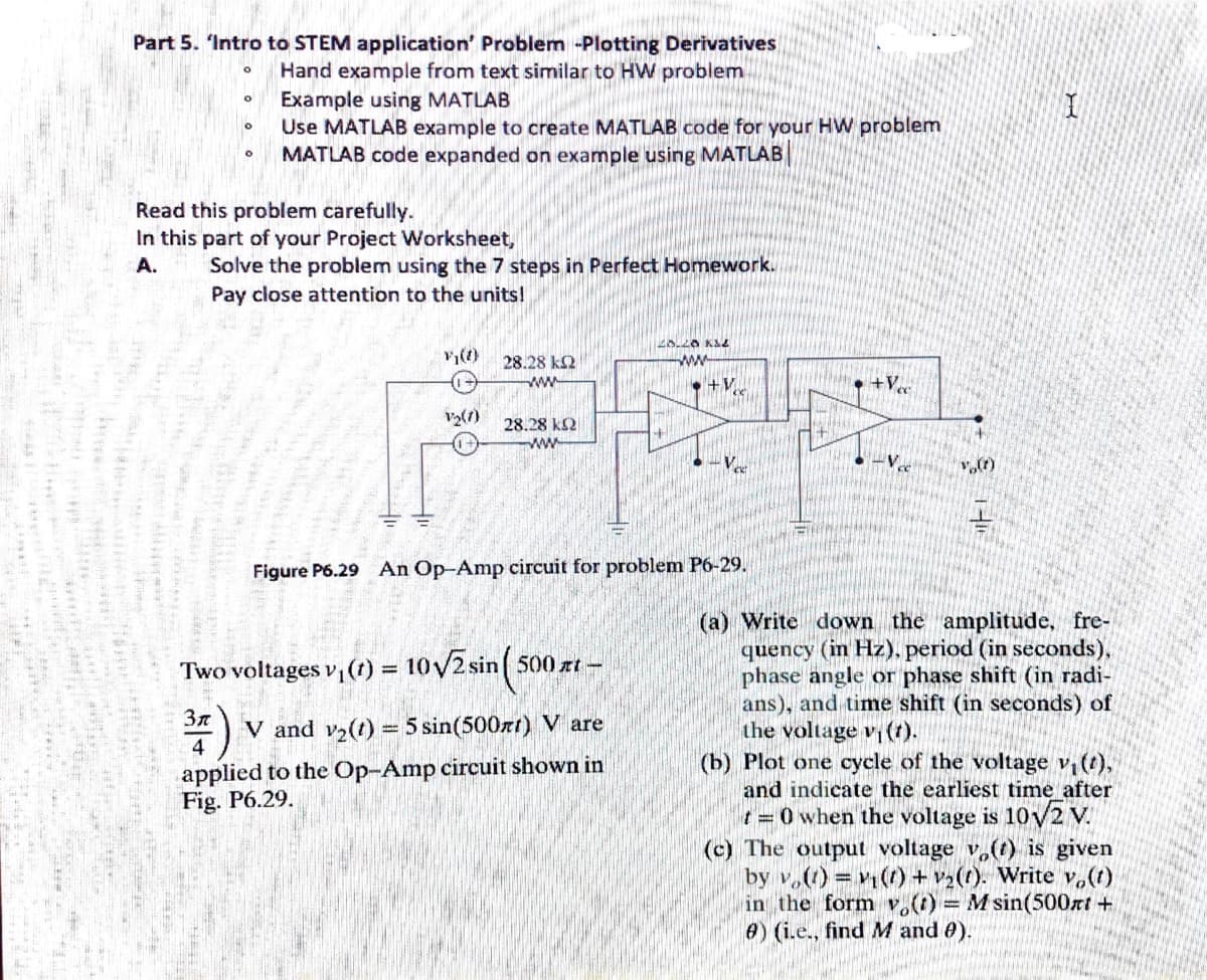 Part 5. 'Intro to STEM application' Problem -Plotting Derivatives
Hand example from text similar to HW problem
Example using MATLAB
Use MATLAB example to create MATLAB code for your HW problem
MATLAB code expanded on example using MATLAB
Read this problem carefully.
In this part of your Project Worksheet,
Solve the problem using the 7 steps in Perfect Homework.
Pay close attention to the units!
A.
28.28 k2
ww
ww
• +V
V2(7)
28.28 k2
ww
• -Vee
-V
Figure P6.29 An Op-Amp circuit for problem P6-29.
(a) Write down the amplitude, fre-
quency (in Hz). period (in seconds),
phase angle or phase shift (in radi-
ans), and time shift (in seconds) of
the voltage v ().
(b) Plot one cycle of the voltage v, (t),
and indicate the earliest time after
t= 0 when the voltage is 10v2 V.
(c) The output voltage v(t) is given
by v.() () +v2(t). Write v,(t)
in the form v.() = M sin(500rt+
e) (i.e., find M and 0).
Two voltages v, (t) = 10V2 sin( 500 zt –
%3D
V and v2(t) = 5 sin(500xt) V are
4
applied to the Op-Amp circuit shown in
Fig. P6.29.
