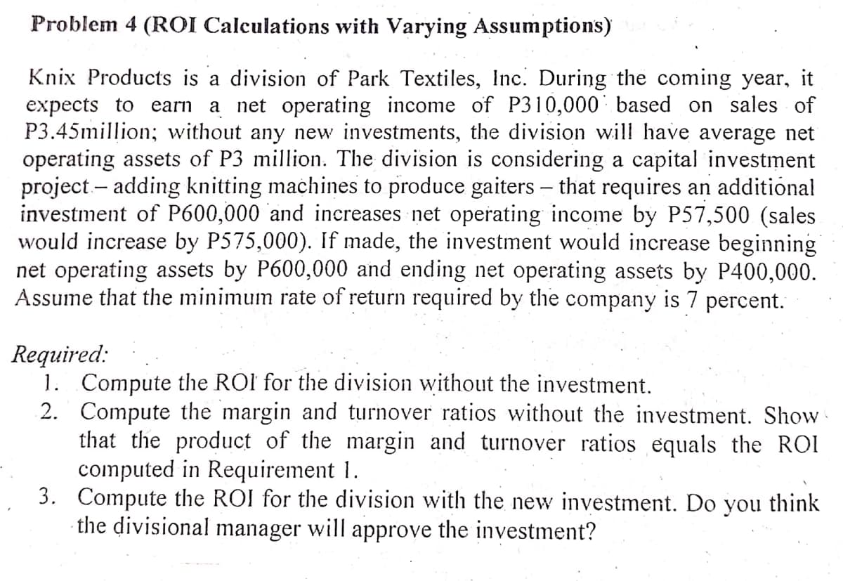 Problem 4 (ROI Calculations with Varying Assumptions)
Knix Products is a division of Park Textiles, Inc. During the coming year, it
expects to earn a net operating income of P310,000' based on sales of
P3.45million; without any new investments, the division will have average net
operating assets of P3 million. The division is considering a capital investment
project – adding knitting machines to produce gaiters – that requires an additional
investment of P600,000 and increases net operating income by P57,500 (sales
would increase by P575,000). If made, the investment would increase beginning
net operating assets by P600,000 and ending net operating assets by P400,000.
Assume that the minimum rate of return required by the company is 7 percent.
Required:
1. Compute the ROI for the division without the investment.
2. Compute the margin and turnover ratios without the investment. Show
that the product of the margin and turnover ratios equals the ROI
computed in Requirement 1.
3. Compute the ROI for the division with the new investment. Do you think
· the divisional manager will approve the investment?
